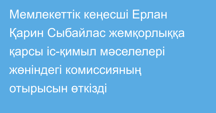  Мемлекеттік кеңесші Ерлан Қарин Сыбайлас жемқорлыққа қарсы іс-қимыл мәселелері жөніндегі  комиссияның отырысын өткізді