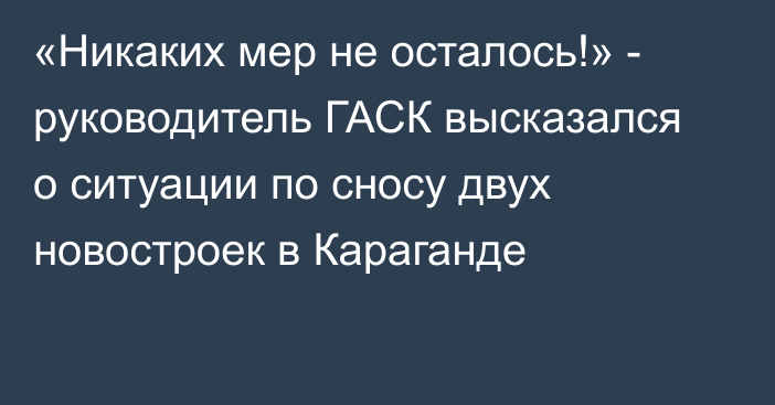 «Никаких мер не осталось!» - руководитель ГАСК высказался о ситуации по сносу двух новостроек в Караганде