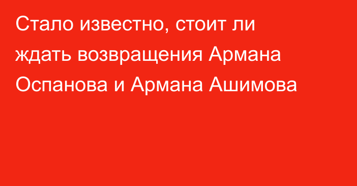 Стало известно, стоит ли ждать возвращения Армана Оспанова и Армана Ашимова