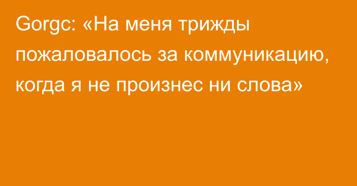 Gorgc: «На меня трижды пожаловалось за коммуникацию, когда я не произнес ни слова»