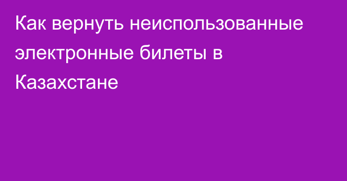 Как вернуть неиспользованные электронные билеты в Казахстане