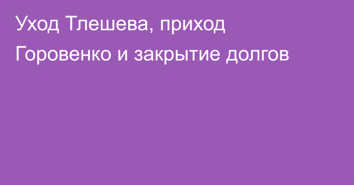 Уход Тлешева, приход Горовенко и закрытие долгов