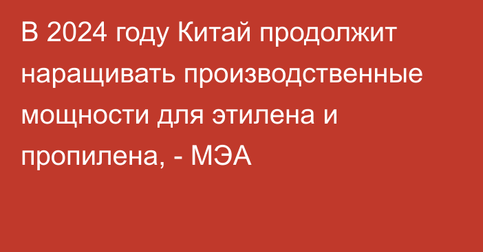 В 2024 году Китай продолжит наращивать производственные мощности для этилена и пропилена, - МЭА