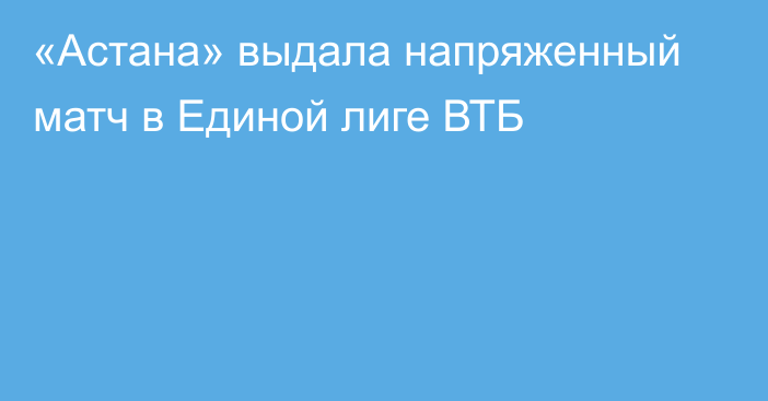 «Астана» выдала напряженный матч в Единой лиге ВТБ