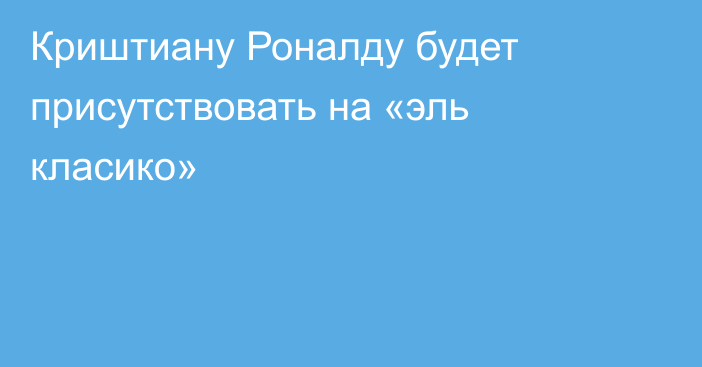 Криштиану Роналду будет присутствовать на «эль класико»