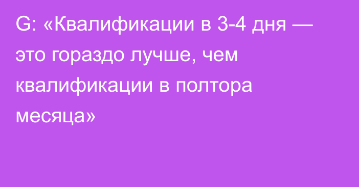 G: «Квалификации в 3-4 дня — это гораздо лучше, чем квалификации в полтора месяца»