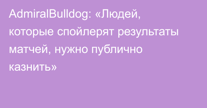 AdmiralBulldog: «Людей, которые спойлерят результаты матчей, нужно публично казнить»