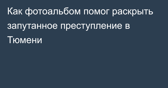 Как фотоальбом помог раскрыть запутанное преступление в Тюмени