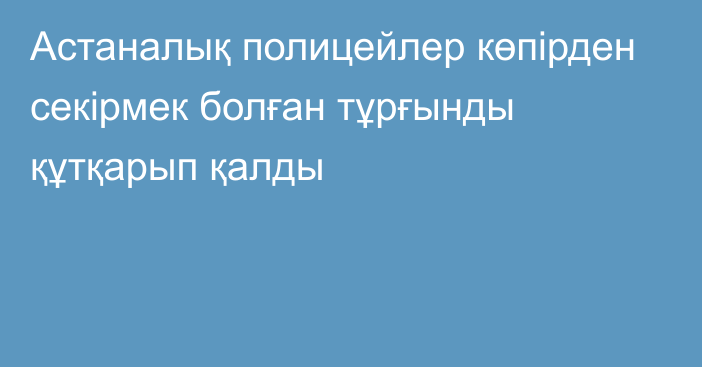 Астаналық полицейлер көпірден секірмек болған тұрғынды құтқарып қалды