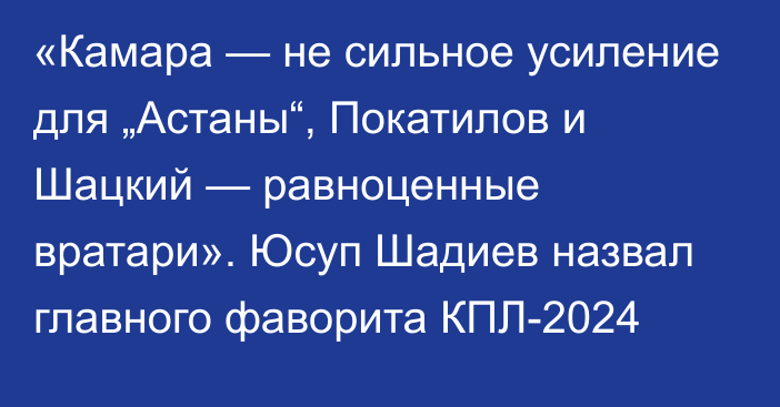 «Камара — не сильное усиление для „Астаны“, Покатилов и Шацкий — равноценные вратари». Юсуп Шадиев назвал главного фаворита КПЛ-2024