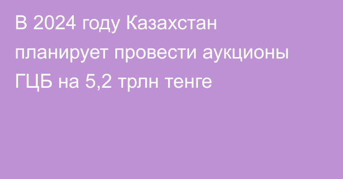 В 2024 году Казахстан планирует провести аукционы ГЦБ на 5,2 трлн тенге