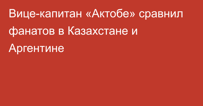 Вице-капитан «Актобе» сравнил фанатов в Казахстане и Аргентине