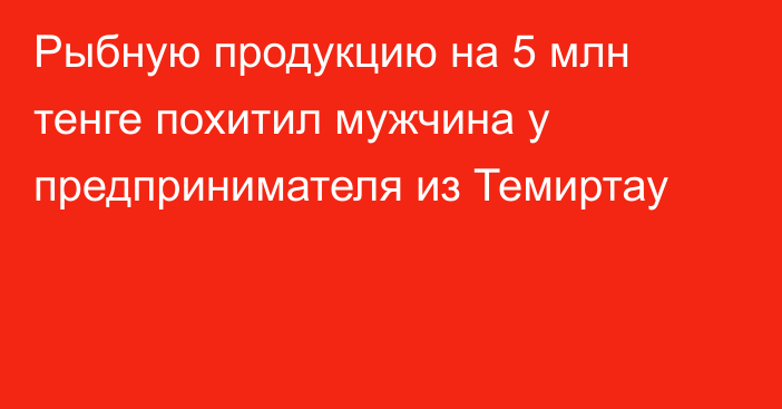 Рыбную продукцию на 5 млн тенге похитил мужчина у предпринимателя из Темиртау