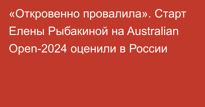 «Откровенно провалила». Старт Елены Рыбакиной на Australian Open-2024 оценили в России