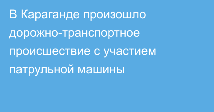 В Караганде произошло дорожно-транспортное происшествие с участием патрульной машины