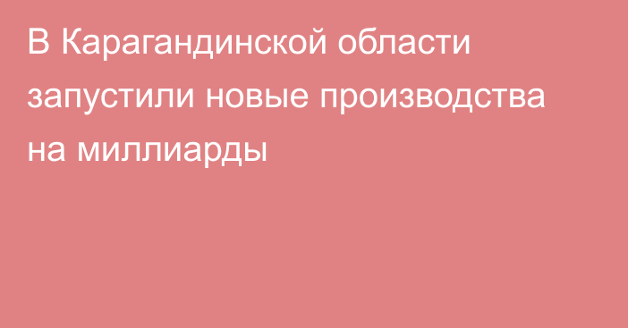 В Карагандинской области запустили новые производства на миллиарды