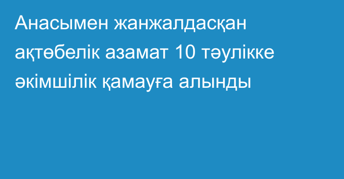 Анасымен жанжалдасқан ақтөбелік азамат 10 тәулікке әкімшілік қамауға алынды