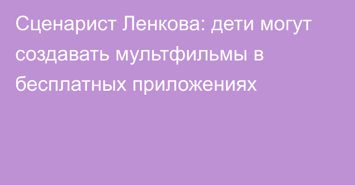 Сценарист Ленкова: дети могут создавать мультфильмы в бесплатных приложениях