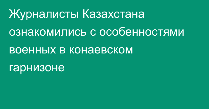 Журналисты Казахстана ознакомились с особенностями военных в конаевском гарнизоне