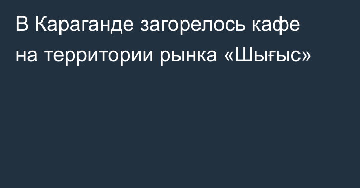 В Караганде загорелось кафе на территории рынка «Шығыс»