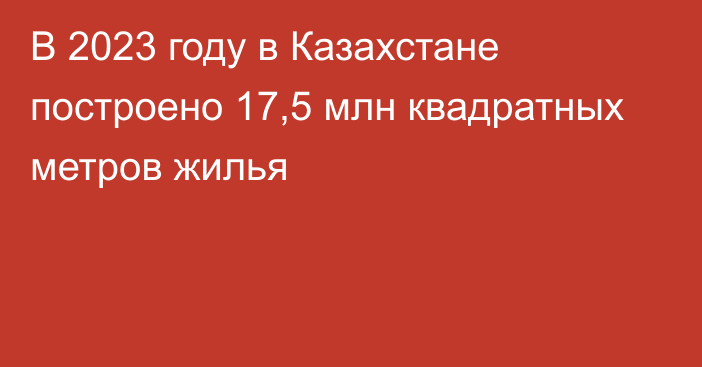 В 2023 году в Казахстане построено 17,5 млн квадратных метров жилья