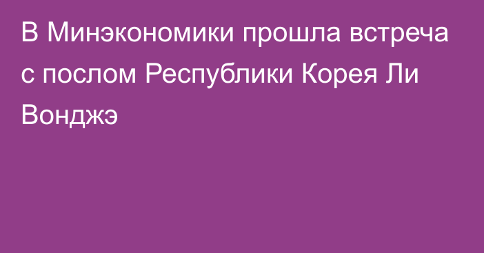 В Минэкономики прошла встреча с послом Республики Корея Ли Вонджэ