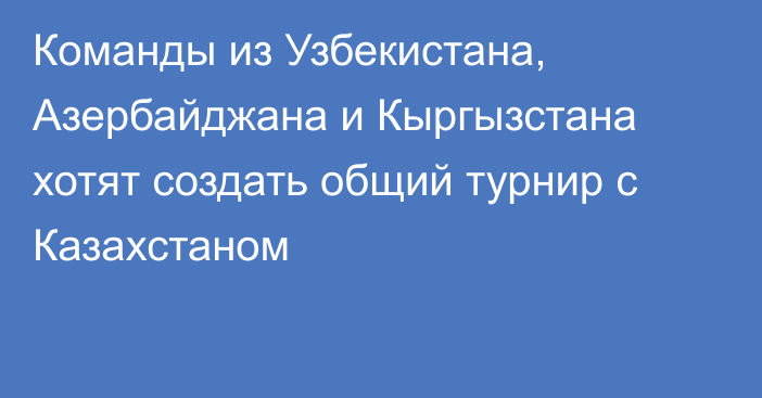 Команды из Узбекистана, Азербайджана и Кыргызстана хотят создать общий турнир с Казахстаном