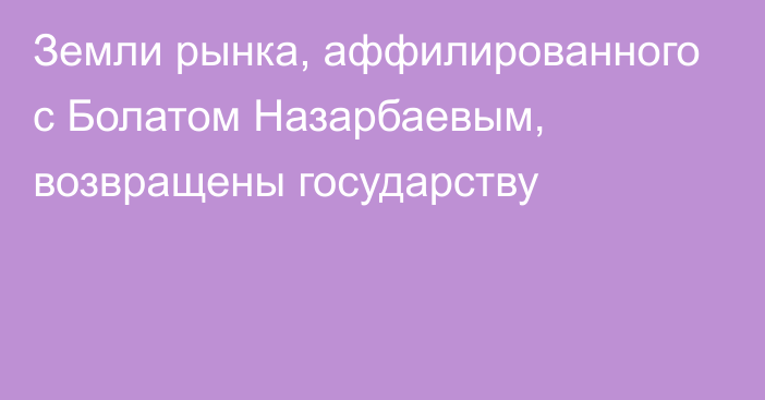 Земли рынка, аффилированного с Болатом Назарбаевым, возвращены государству