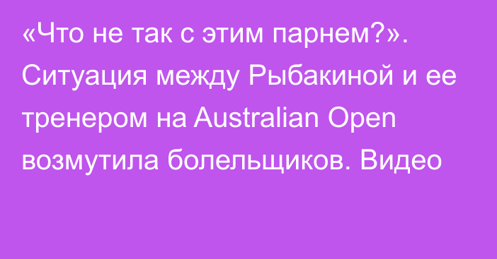 «Что не так с этим парнем?». Ситуация между Рыбакиной и ее тренером на Australian Open возмутила болельщиков. Видео