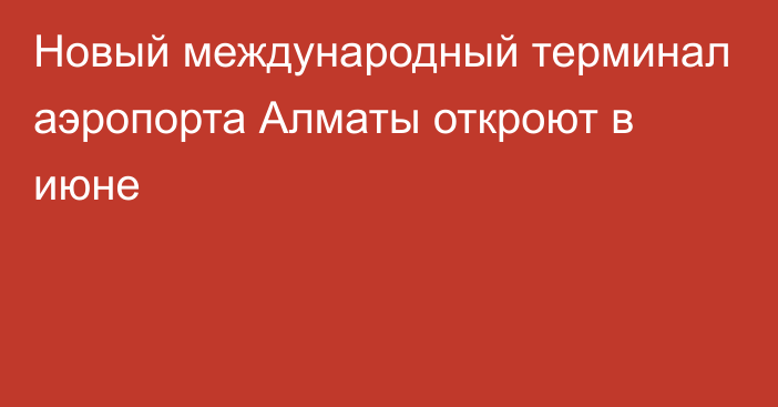 Новый международный терминал аэропорта Алматы откроют в июне