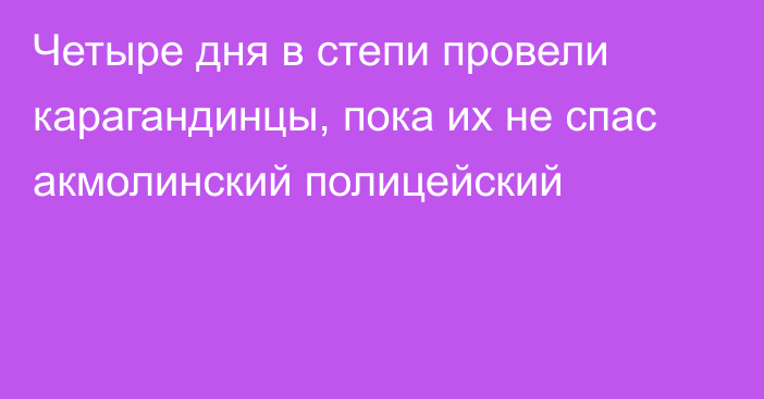 Четыре дня в степи провели карагандинцы, пока их не спас акмолинский полицейский