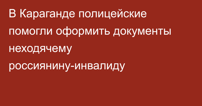 В Караганде полицейские помогли оформить документы неходячему россиянину-инвалиду