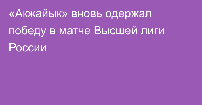 «Акжайык» вновь одержал победу в матче Высшей лиги России