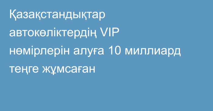 Қазақстандықтар автокөліктердің VIP нөмірлерін алуға 10 миллиард теңге жұмсаған