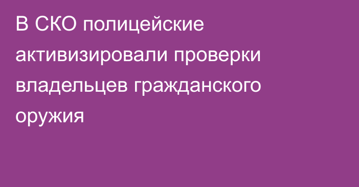 В СКО полицейские активизировали проверки владельцев гражданского оружия 