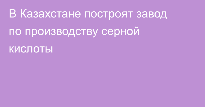 В Казахстане построят завод по производству серной кислоты