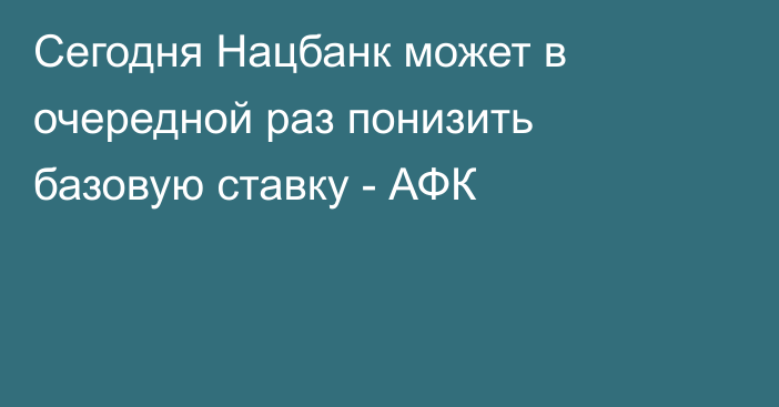 Сегодня Нацбанк может в очередной раз понизить базовую ставку - АФК