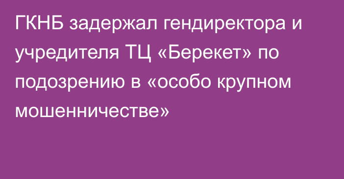 ГКНБ задержал гендиректора и учредителя ТЦ «Берекет» по подозрению в «особо крупном мошенничестве»