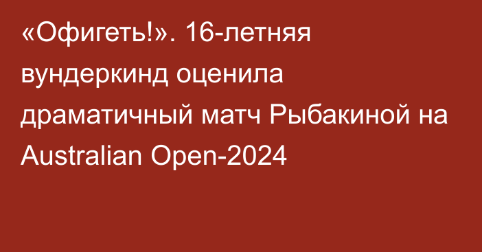 «Офигеть!». 16-летняя вундеркинд оценила драматичный матч Рыбакиной на Australian Open-2024
