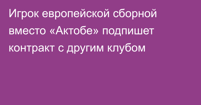 Игрок европейской сборной вместо «Актобе» подпишет контракт с другим клубом