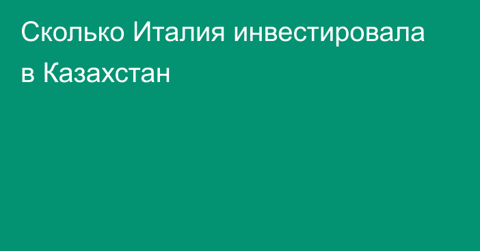 Сколько Италия инвестировала в Казахстан