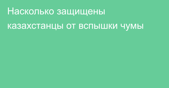 Насколько защищены казахстанцы от вспышки чумы