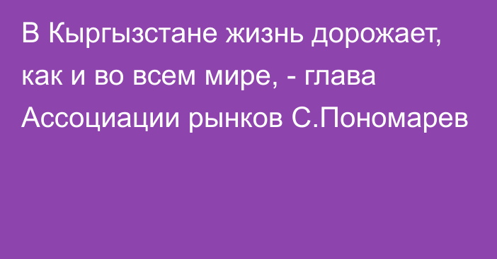 В Кыргызстане жизнь дорожает, как и во всем мире, - глава Ассоциации рынков С.Пономарев