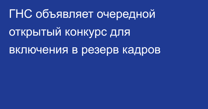 ГНС объявляет очередной открытый конкурс для включения в резерв кадров