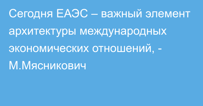 Сегодня ЕАЭС – важный элемент архитектуры международных экономических отношений, - М.Мясникович