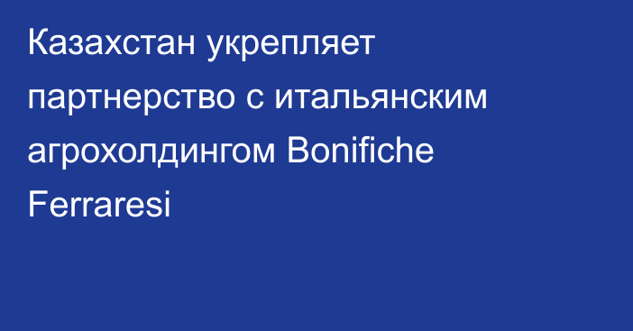 Казахстан укрепляет партнерство с итальянским агрохолдингом Bonifiche Ferraresi