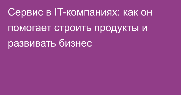 Сервис в IT-компаниях: как он помогает строить продукты и развивать бизнес