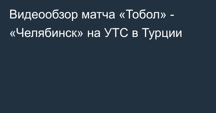 Видеообзор матча «Тобол» - «Челябинск» на УТС в Турции