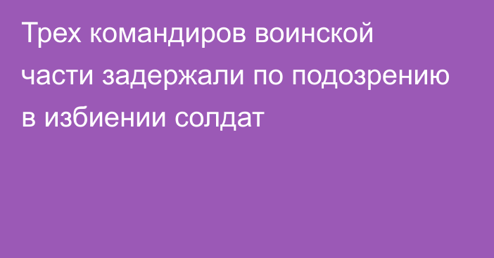 Трех командиров воинской части задержали по подозрению в избиении солдат