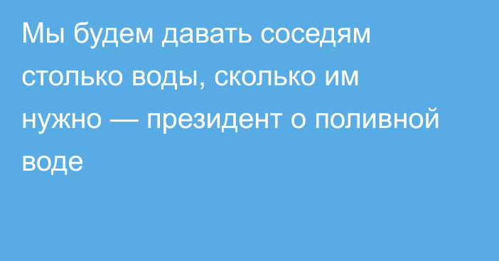 Мы будем давать соседям столько воды, сколько им нужно — президент о поливной воде